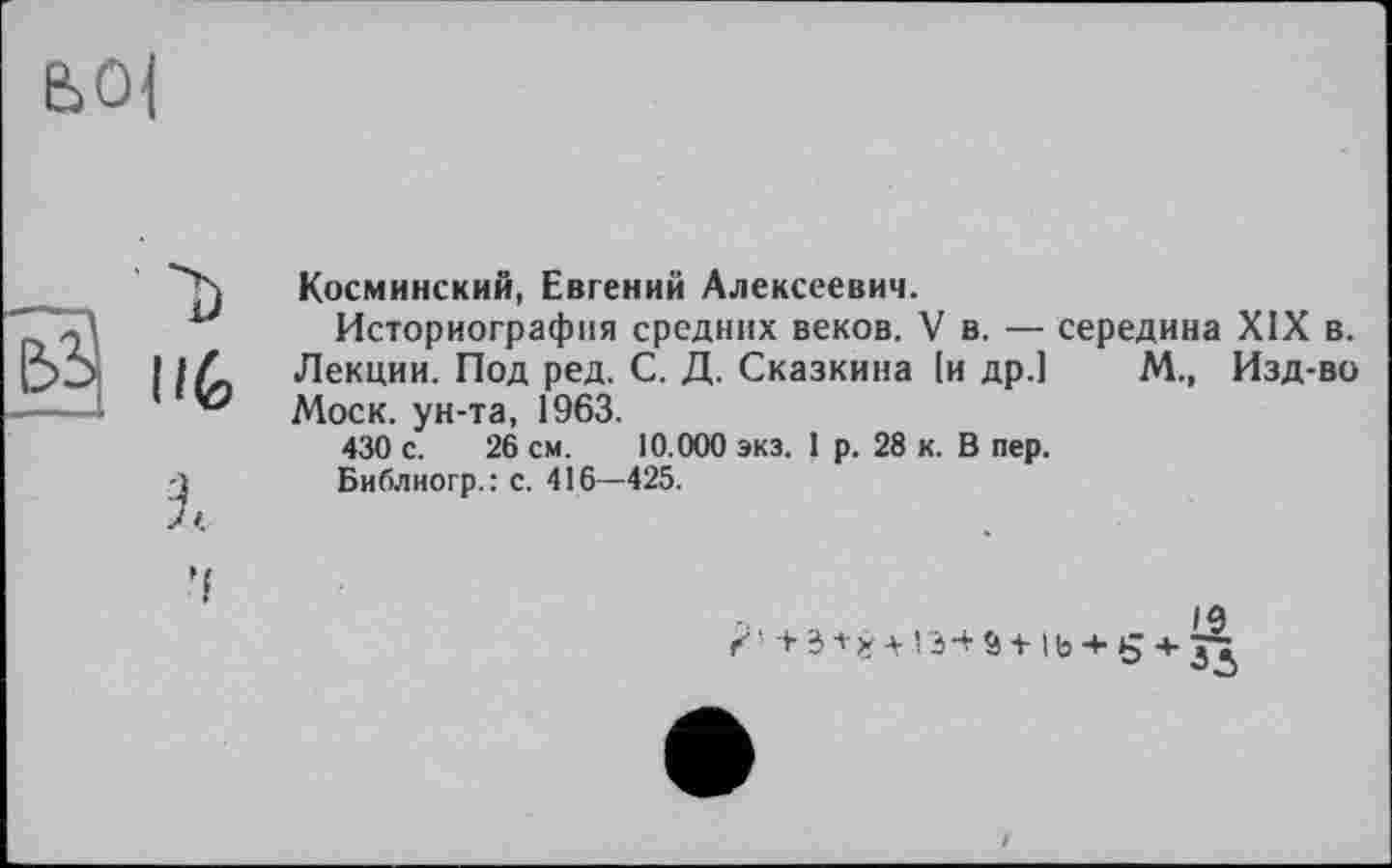 ﻿е>0|
Косминский, Евгений Алексеевич.
Историография средних веков. V в. — середина XIX в. Лекции. Под ред. С. Д. Сказкина (и др.) М., Изд-во Моск, ун-та, 1963.
430 с. 26 см. 10.000 экз. 1 р. 28 к. В пер.
Библиогр.: с. 416—425.
г,	f «ч
/ ' + 3+ * 4-13-+ Ö + lb -+• 5 4- JJ